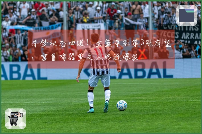 李梦状态回暖！女篮争冠第3冠有望，宫鲁鸣器重之人终迎爆发