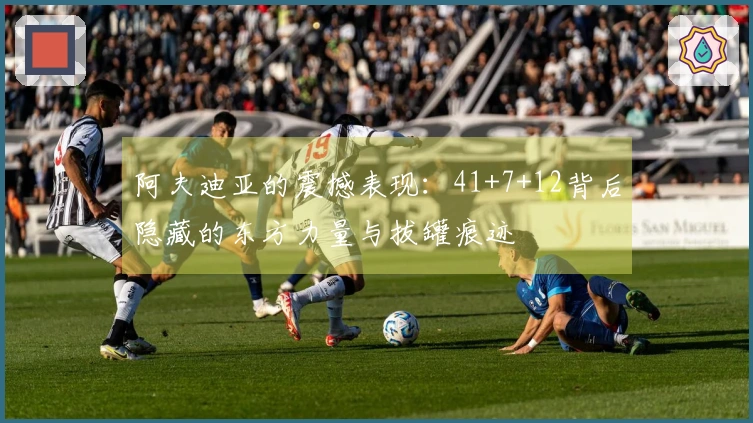 阿夫迪亚的震撼表现：41+7+12背后隐藏的东方力量与拔罐痕迹