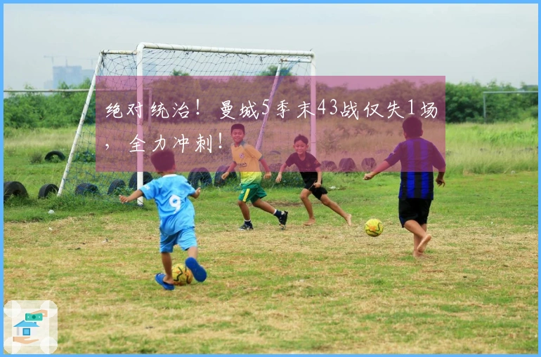 绝对统治！曼城5季末43战仅失1场，全力冲刺！