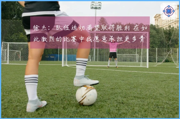 徐杰：队伍迫切渴望取得胜利 在如此激烈的比赛中我愿意承担更多责任