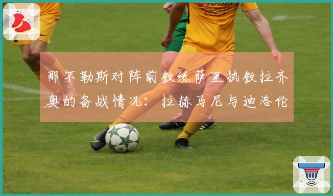 那不勒斯对阵前教练萨里执教拉齐奥的备战情况：拉赫马尼与迪洛伦佐的状态分析