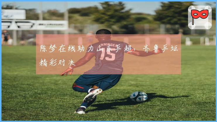 陈梦在线助力山东乒超，齐鲁乒坛精彩对决