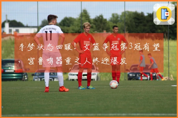 李梦状态回暖！女篮争冠第3冠有望，宫鲁鸣器重之人终迎爆发