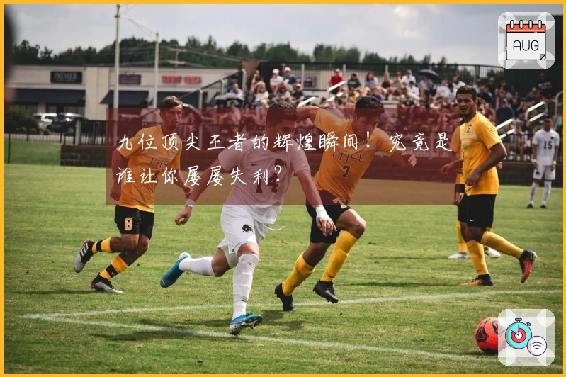 九位顶尖王者的辉煌瞬间！究竟是谁让你屡屡失利？