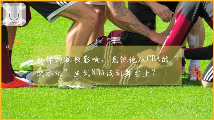 杜锋的执教影响，竟把他从CBA的“饮水机”坐到NBA试训舞台上？