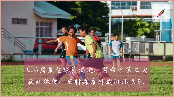 CBA周最佳球员揭晓：贺希宁第三次获此殊荣，皮特森意外战胜北京队