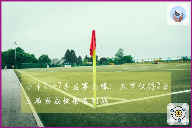 小卡21+7季后赛无缘：末节仅得2分出局或成快船告别战