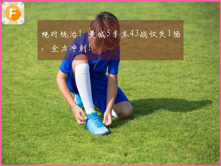 绝对统治！曼城5季末43战仅失1场，全力冲刺！