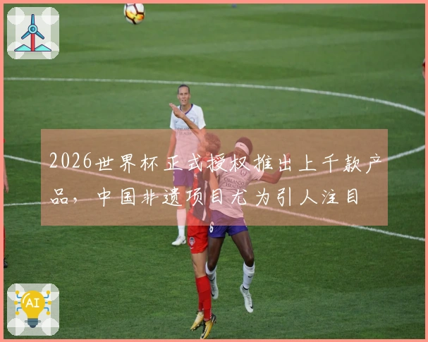 2026世界杯正式授权推出上千款产品，中国非遗项目尤为引人注目