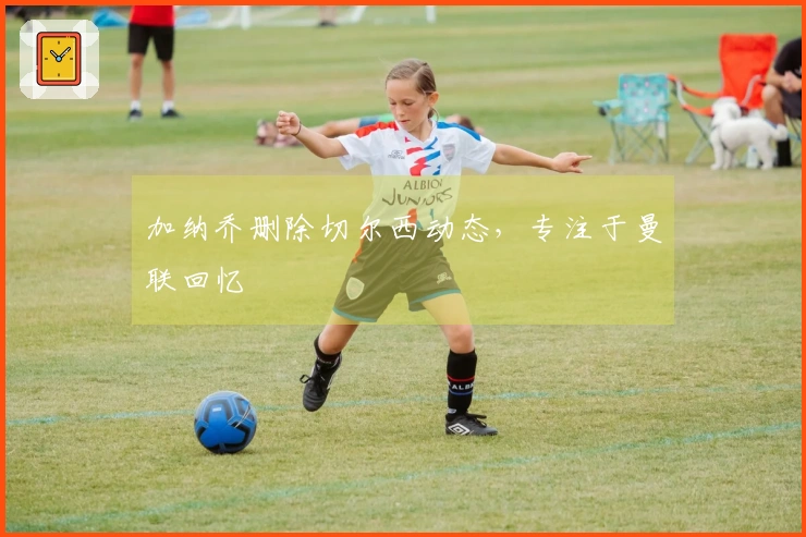 加纳乔删除切尔西动态，专注于曼联回忆