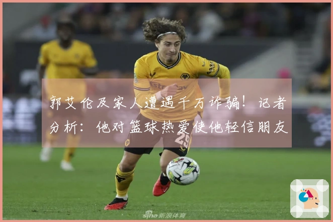 郭艾伦及家人遭遇千万诈骗！记者分析：他对篮球热爱使他轻信朋友，导致受害。