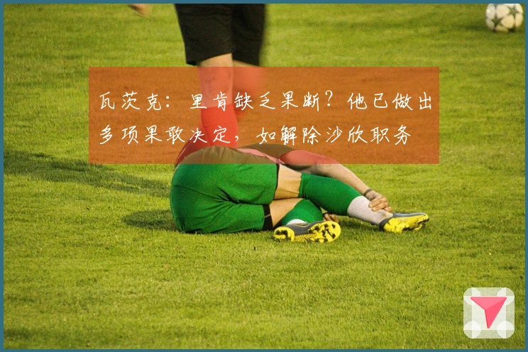 瓦茨克：里肯缺乏果断？他已做出多项果敢决定，如解除沙欣职务