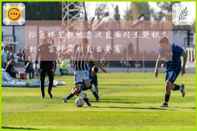 松岛辉空教练首次直面对王楚钦失利，言辞犀利直击要害
