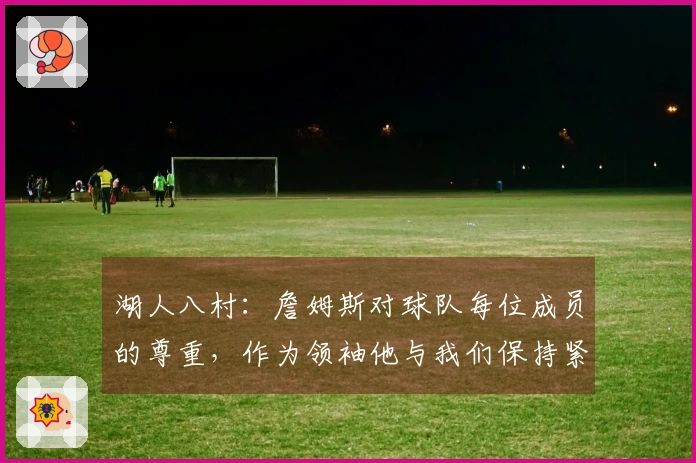 湖人八村：詹姆斯对球队每位成员的尊重，作为领袖他与我们保持紧密联系