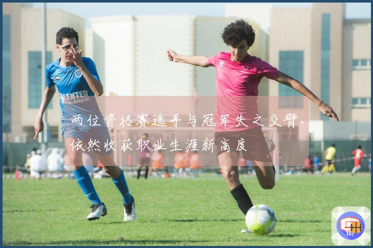 两位资格赛选手与冠军失之交臂，依然收获职业生涯新高度