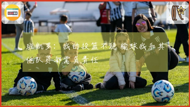 班凯罗：我的投篮不稳 输球我和其他队员都需负责任