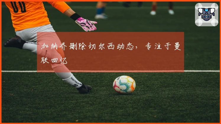 加纳乔删除切尔西动态，专注于曼联回忆