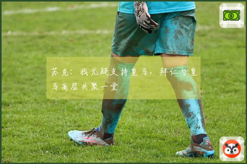 苏克：我无疑支持皇马，拜仁与皇马高层共聚一堂