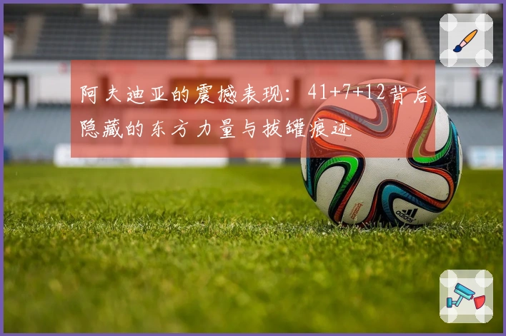 阿夫迪亚的震撼表现：41+7+12背后隐藏的东方力量与拔罐痕迹