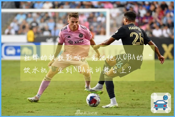 杜锋的执教影响，竟把他从CBA的“饮水机”坐到NBA试训舞台上？