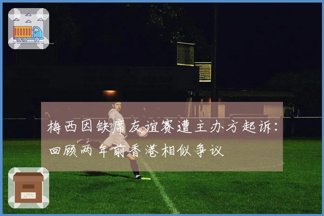 梅西因缺席友谊赛遭主办方起诉：回顾两年前香港相似争议