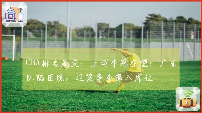 CBA排名剧变，上海夺冠在望，广东队陷困境，辽篮争夺第八席位